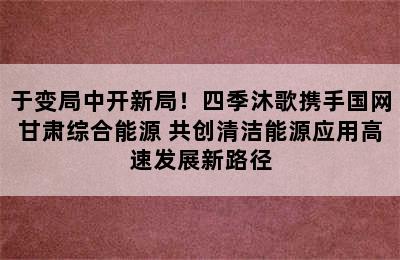 于变局中开新局！四季沐歌携手国网甘肃综合能源 共创清洁能源应用高速发展新路径